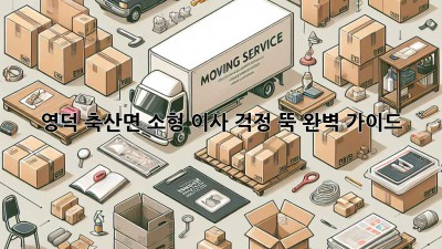 영덕 축산면 소형 이사, 걱정 뚝! 완벽 가이드